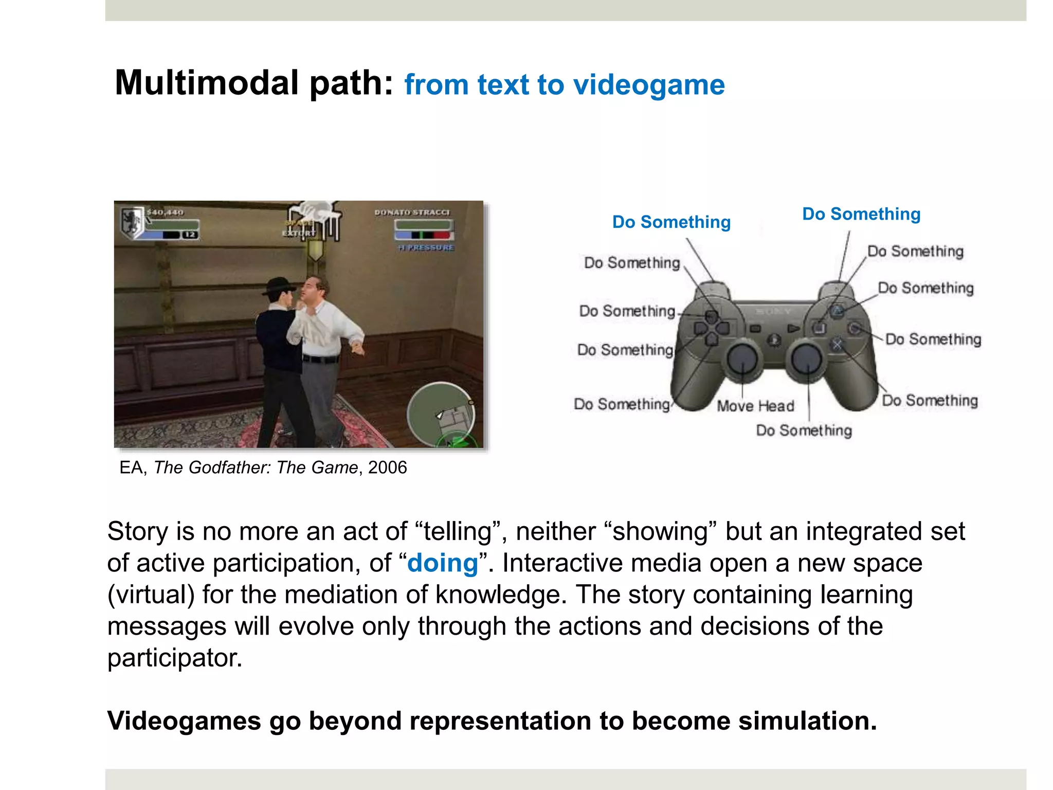 Story is no more an act of “telling”, neither “showing” but an integrated set
of active participation, of “doing”. Interactive media open a new space
(virtual) for the mediation of knowledge. The story containing learning
messages will evolve only through the actions and decisions of the
participator.
Videogames go beyond representation to become simulation.
EA, The Godfather: The Game, 2006
Do Something Do Something
Multimodal path: from text to videogame
 