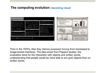 Then in the 1970’s, Alan Kay (Xerox) purposed moving from text-based to
image-based interfaces. The idea arose from Pappert studies, the
evaluation done for the interaction with objects and written words,
understanding that people would be more able to act upon objects than on
written words.
The computing evolution: becoming visual
 