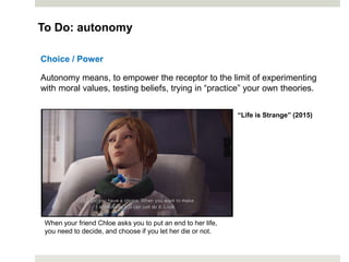 Choice / Power
Autonomy means, to empower the receptor to the limit of experimenting
with moral values, testing beliefs, trying in “practice” your own theories.
To Do: autonomy
When your friend Chloe asks you to put an end to her life,
you need to decide, and choose if you let her die or not.
“Life is Strange” (2015)
 
