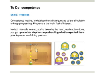 Skills / Progress
Competence means, to develop the skills requested by the simulation
to keep progressing. Progress is the main fuel of interest.
No text manuals to read, you’re taken by the hand, each action done,
you go up another step in comprehending what’s expected from
you. A proper scaffolding process.
To Do: competence
 