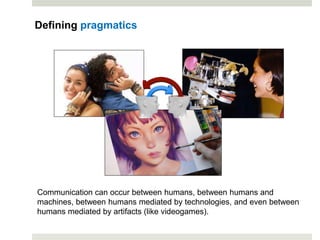 Communication can occur between humans, between humans and
machines, between humans mediated by technologies, and even between
humans mediated by artifacts (like videogames).
Defining pragmatics
 
