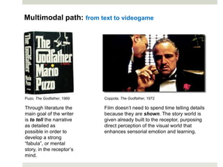 Multimodal path: from text to videogame
Through literature the
main goal of the writer
is to tell the narrative
as detailed as
possible in order to
develop a strong
“fabula”, or mental
story, in the receptor’s
mind.
Film doesn’t need to spend time telling details
because they are shown. The story world is
given already built to the receptor, purposing
direct perception of the visual world that
enhances sensorial emotion and learning.
Coppola, The Godfather, 1972Puzo, The Godfather, 1969
 