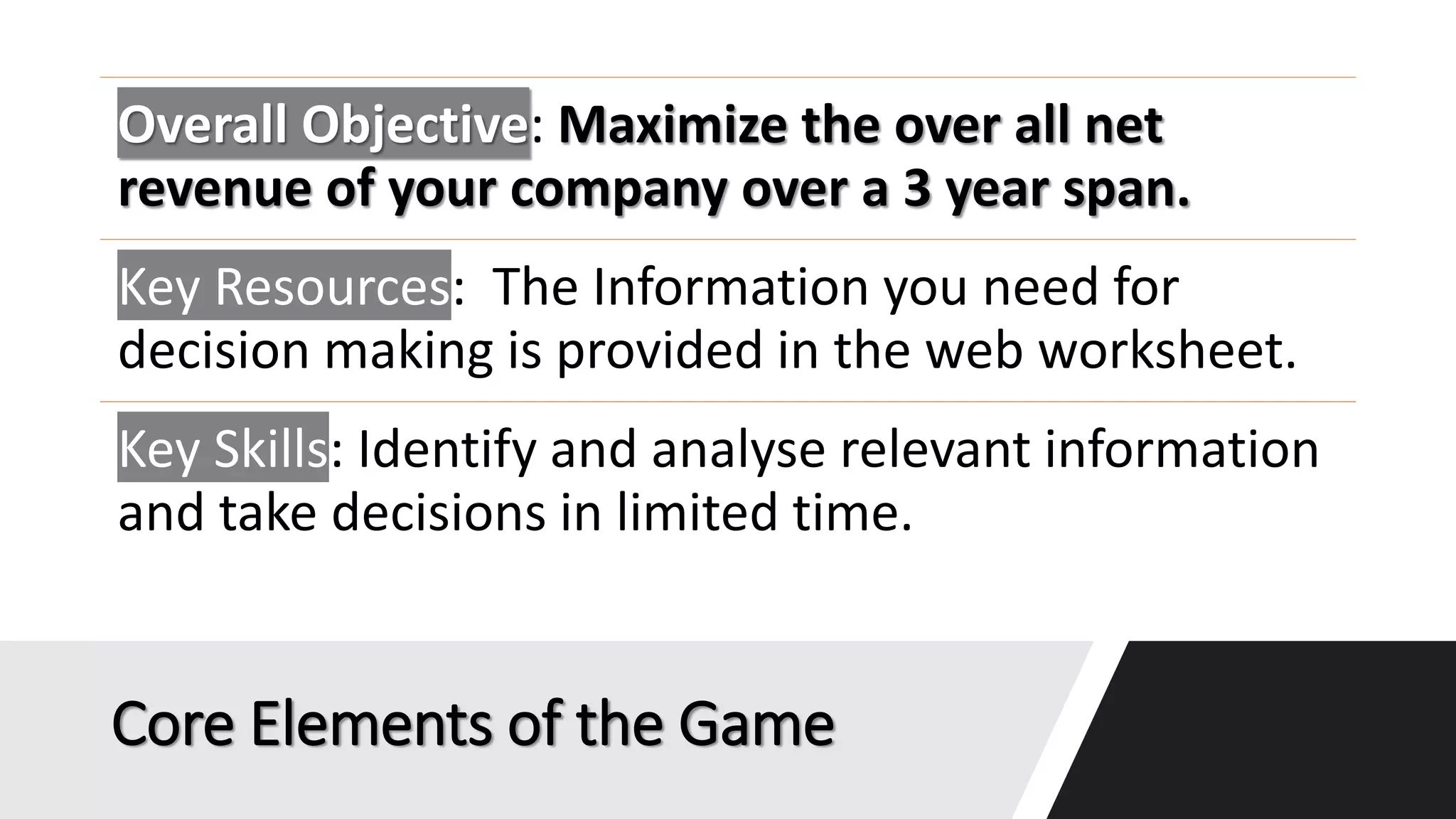 Core Elements of the Game
Overall Objective: Maximize the over all net
revenue of your company over a 3 year span.
Key Resources: The Information you need for
decision making is provided in the web worksheet.
Key Skills: Identify and analyse relevant information
and take decisions in limited time.
 