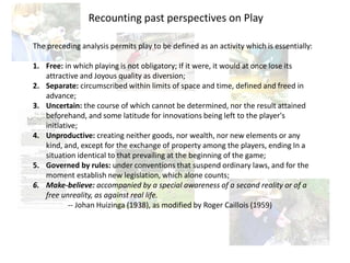 The preceding analysis permits play to be defined as an activity which is essentially:
1. Free: in which playing is not obligatory; If it were, it would at once lose its
attractive and Joyous quality as diversion;
2. Separate: circumscribed within limits of space and time, defined and freed in
advance;
3. Uncertain: the course of which cannot be determined, nor the result attained
beforehand, and some latitude for innovations being left to the player's
initiative;
4. Unproductive: creating neither goods, nor wealth, nor new elements or any
kind, and, except for the exchange of property among the players, ending In a
situation identical to that prevailing at the beginning of the game;
5. Governed by rules: under conventions that suspend ordinary laws, and for the
moment establish new legislation, which alone counts;
6. Make-believe: accompanied by a special awareness of a second reality or of a
free unreality, as against real life.
-- Johan Huizinga (1938), as modified by Roger Caillois (1959)
Recounting past perspectives on Play
 