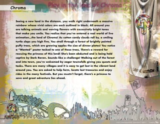 Chroma
                                Play in the land of Chroma

       Seeing a new land in the distance, you walk right underneath a massive
       rainbow whose vivid colors are each outlined in black. All around you
       are talking animals and waving flowers with excessively bright tones
       that make you smile. You realize that you’ve entered a real world of live
       animation…the land of Chroma! As cotton candy clouds roll by, a smiling
       turtle slaps you high five. You stroll through a forest of brightly painted
       puffy trees, which are growing apples the size of dinner plates! You notice
       a “Wanted” poster tacked to one of these trees. There’s a reward for
       rescuing the princess of this land! She’s been abducted and is being held
       captive by Dark Raven. Sounds like a challenge! Walking out of the forest
       and into town, you’re welcomed by eager townsfolk giving you quests and
       tasks. There are many villages and it is easy to get lost in the vibrant land
       around you. You are asked to help farm, locate lost treasures and enjoy
       rides in the many festivals. But you mustn’t forget, there’s a princess to
       save and great adventure lies ahead.




12
                                                                                       © 2011 Game Nation/RUKE. Game Nation™. RUKE™.   Created by
 