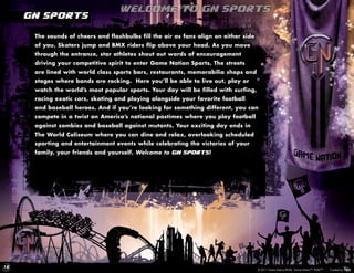Welcome to GN Sports
     GN Sports

      The sounds of cheers and flashbulbs fill the air as fans align on either side
      of you. Skaters jump and BMX riders flip above your head. As you move
      through the entrance, star athletes shout out words of encouragement
      driving your competitive spirit to enter Game Nation Sports. The streets
      are lined with world class sports bars, restaurants, memorabilia shops and
      stages where bands are rocking. Here you’ll be able to live out, play or
      watch the world’s most popular sports. Your day will be filled with surfing,
      racing exotic cars, skating and playing alongside your favorite football
      and baseball heroes. And if you’re looking for something different, you can
      compete in a twist on America’s national pastimes where you play football
      against zombies and baseball against mutants. Your exciting day ends in
      The World Coliseum where you can dine and relax, overlooking scheduled
      sporting and entertainment events while celebrating the victories of your
      family, your friends and yourself. Welcome to GN Sports!




18
                                                                                      © 2011 Game Nation/RUKE. Game Nation™. RUKE™.   Created by
 