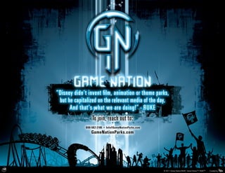 “Disney didn’t invent film, animation or theme parks,
                                  but he capitalized on the relevant media of the day.
                                       And that’s what we are doing!” - RUKE
                                                  To join, reach out to:
                                                                      888-582-2185 • Info@GameNationParks.com
                                                                             GameNationParks.com




19   © 2010 Game Nation / RUKE. All rights reserved. This document is the product of intensive creative efforts and is strictly confidential. Unauthorized release of material contained in this document could be extremely
                       damaging to Game Nation / RUKE. No disclosure, delivery of reproduction of this material may be made without prior written authorization from Game Nation / RUKE. Nation/RUKE. Game Nation™. RUKE™.
                                                                                                                                                                                       © 2011 Game                             Created by
 