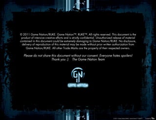 © 2011 Game Nation/RUKE. Game Nation™. RUKE™. All rights reserved. This document is the
 product of intensive creative efforts and is strictly confidential. Unauthorized release of material
contained in this document could be extremely damaging to Game Nation/RUKE. No disclosure,
 delivery of reproduction of this material may be made without prior written authorization from
     Game Nation/RUKE. All other Trade Marks are the property of their respected owners.

   Please do not share this document without our consent. Everyone hates spoilers!
                       Thank you :) The Game Nation Team




                                                                                 © 2011 Game Nation/RUKE. Game Nation™. RUKE™.   Created by
 