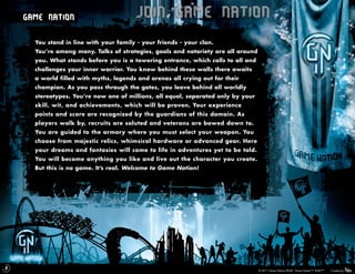 Game Nation                         Join Game Nation
      You stand in line with your family - your friends - your clan.
      You’re among many. Talks of strategies, goals and notoriety are all around
      you. What stands before you is a towering entrance, which calls to all and
      challenges your inner warrior. You know behind these walls there awaits
      a world filled with myths, legends and arenas all crying out for their
      champion. As you pass through the gates, you leave behind all worldly
      stereotypes. You’re now one of millions, all equal, separated only by your
      skill, wit, and achievements, which will be proven. Your experience
      points and score are recognized by the guardians of this domain. As
      players walk by, recruits are saluted and veterans are bowed down to.
      You are guided to the armory where you must select your weapon. You
      choose from majestic relics, whimsical hardware or advanced gear. Here
      your dreams and fantasies will come to life in adventures yet to be told.
      You will become anything you like and live out the character you create.
      But this is no game. It’s real. Welcome to Game Nation!




5
                                                                                   © 2011 Game Nation/RUKE. Game Nation™. RUKE™.   Created by
 