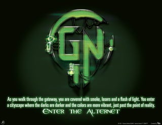As you walk through the gateway, you are covered with smoke, lasers and a flash of light. You enter
    a cityscape where the darks are darker and the colors are more vibrant, just past the point of reality.
                            Enter the Alternet
9
                                                                                 © 2011 Game Nation/RUKE. Game Nation™. RUKE™.   Created by
 