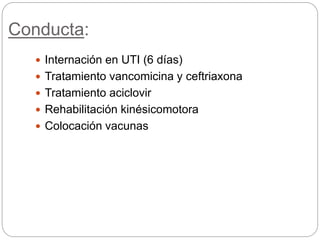 Conducta:
 Internación en UTI (6 días)
 Tratamiento vancomicina y ceftriaxona
 Tratamiento aciclovir
 Rehabilitación kinésicomotora
 Colocación vacunas
 