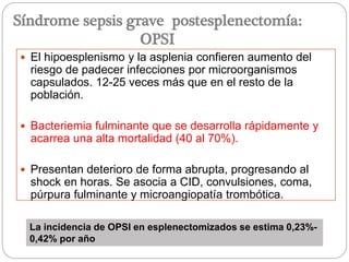  El hipoesplenismo y la asplenia confieren aumento del
riesgo de padecer infecciones por microorganismos
capsulados. 12-25 veces más que en el resto de la
población.
 Bacteriemia fulminante que se desarrolla rápidamente y
acarrea una alta mortalidad (40 al 70%).
 Presentan deterioro de forma abrupta, progresando al
shock en horas. Se asocia a CID, convulsiones, coma,
púrpura fulminante y microangiopatía trombótica.
La incidencia de OPSI en esplenectomizados se estima 0,23%-
0,42% por año
Síndrome sepsis grave postesplenectomía:
OPSI
 