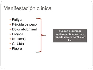 Manifestación clínica
 Fatiga
 Pérdida de peso
 Dolor abdominal
 Diarrea
 Nauseas
 Cefalea
 Fiebre
Pueden progresar
rápidamente al coma y
muerte dentro de 24 a 48
hs.
 