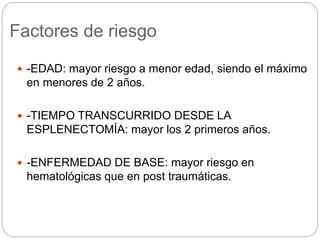 Factores de riesgo
 -EDAD: mayor riesgo a menor edad, siendo el máximo
en menores de 2 años.
 -TIEMPO TRANSCURRIDO DESDE LA
ESPLENECTOMÍA: mayor los 2 primeros años.
 -ENFERMEDAD DE BASE: mayor riesgo en
hematológicas que en post traumáticas.
 