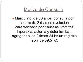 Motivo de Consulta
 Masculino, de 66 años, consulta por
cuadro de 2 días de evolución
caracterizado por nauseas, vómitos
hiporexia, astenia y dolor lumbar,
agregando las últimas 24 hs un registro
febril de 39,5° C.
 