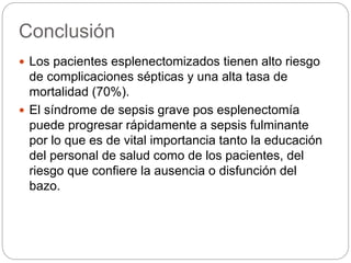 Conclusión
 Los pacientes esplenectomizados tienen alto riesgo
de complicaciones sépticas y una alta tasa de
mortalidad (70%).
 El síndrome de sepsis grave pos esplenectomía
puede progresar rápidamente a sepsis fulminante
por lo que es de vital importancia tanto la educación
del personal de salud como de los pacientes, del
riesgo que confiere la ausencia o disfunción del
bazo.
 