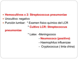  Hemocultivos x 2: Streptococcus pneumoniae
 Urocultivo: negativo
 Punción lumbar: * Examen físico químico del LCR
* Cultivo LCR: Streptococcus
pneumoniae
* Latex -Meningococo
- Neumococo (positivo)
- Haemophilus influenzae
- Cryptococcus ( tinta china)
 