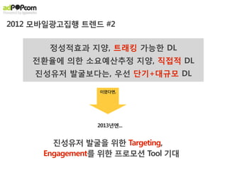 2012 모바일광고집행 트렌드 #2

       정성적효과 지양, 트래킹 가능한 DL
    전환율에 의한 소요예산추정 지양, 직접적 DL
    진성유저 발굴보다는, 우선 단기+대규모 DL

                 이였다면,




                2013년엔...


        진성유저 발굴을 위한 Targeting,
      Engagement를 위한 프로모션 Tool 기대
 