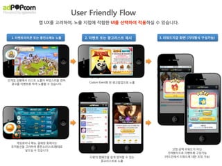 광고상품 상세소개

#5. Interactive Game Trailer

                                         : 앱을 처음 발견하는 시점(=광고에 반응한 시점)에,
                                           인스톨의 부담없이 핵심 USP를 살짝 경험해 보고, 다운받아야 할 이유를 느끼도록 한다!

                                          D/L전에 살짝 경험해볼 수 있도록 Interactive mini game (or Trailer)로 구성
                                          : HTML5로 제작한 1.5분 내 Session을 완료할 수 있는 미니게임 형식의 Interactive Trailer
                                           ex) 컴투스 타이니팜 - 귀여운 양 애정주기와 교배, 새끼양 뽑기와 울음소리로 게임의 감성적 느낌전달!!




                                        App Discovery      First Time
                                                              Exp.                           User Engagement
                                           기대감


                                                            level 1       level 2       level 3       level 4   level 5   level 6 ....



                                                        BIG Hurdle, Download!! (avg. conversion 2%)
                                                        (App Discovery, Log-in, 3G, etc)




                                               DL 허들을 낮추고 진성유저로 전환될 확률 증가
                                               - Social CPI와 연계하여 집행 시, LTV 증대로 연결!
HTML5 Mini Game : Interactive Trailer
 