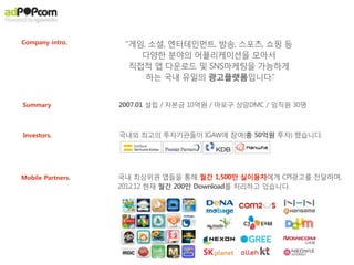 애드팝콘 광고수익은, 사실상 아이템매출입니다.
                 애드팝콘은 아이템가격의 100%를 Net으로 지급해드립니다.




     Virtual item Payment              Virtual item ‘Indirect’ Payment

         x 10개 = $0.99          Vs.?        x 10개 = 1,000

                       수수료




                                +!
                       - 30%
    paid by users                      paid by Advertisers
from In-App Purchase   70%              from adPOPcorn        100%
                        net                                     net
                       profit                                  profit




이미 해외에서 리워드광고는 광고수익이 아닌, ‘간접결제(indirect Paid)’된 아이템매출로 인식하고 있습니다.
매출 창구를 ‘직접결제’와 ‘간접결제’로 이원화하면, 결제를 꺼려하는 유저들에게도 매출을 낼 수 있습니다.
 