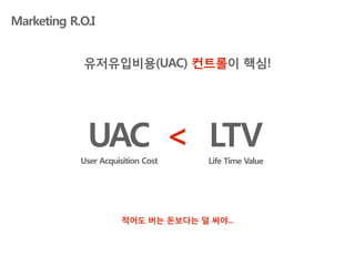 Marketing R.O.I


            유저유입비용(UAC) 컨트롤이 핵심!




             UAC < LTV
            User Acquisition Cost    Life Time Value




                       적어도 버는 돈보다는 덜 써야...
 