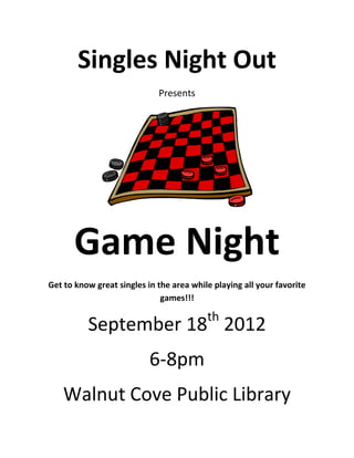 Singles Night Out
                             Presents




      Game Night
Get to know great singles in the area while playing all your favorite
                              games!!!

                                          th
          September 18 2012
                           6-8pm
    Walnut Cove Public Library
 