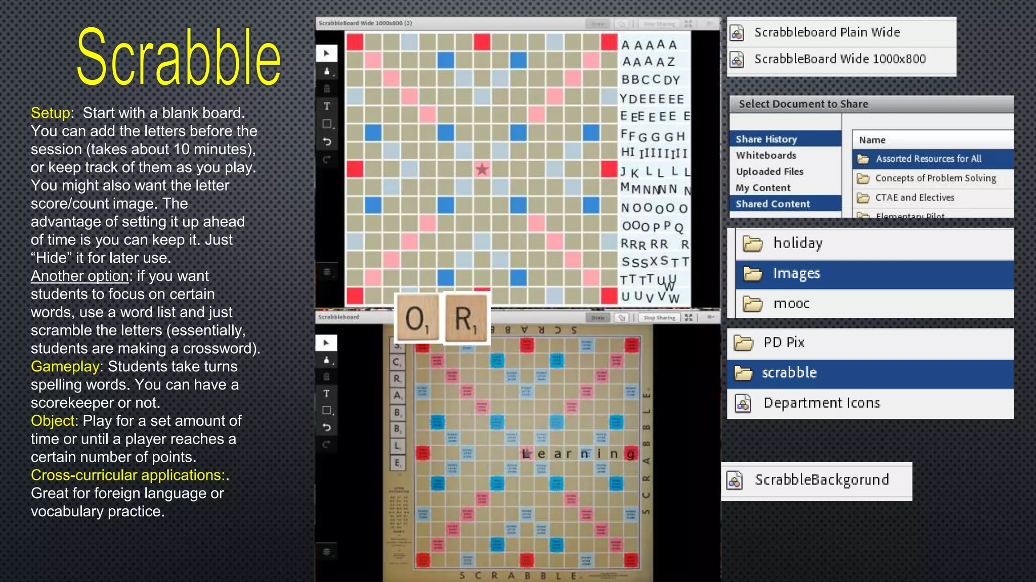 Setup: Start with a blank board.
You can add the letters before the
session (takes about 10 minutes),
or keep track of them as you play.
You might also want the letter
score/count image. The
advantage of setting it up ahead
of time is you can keep it. Just
“Hide” it for later use.
Another option: if you want
students to focus on certain
words, use a word list and just
scramble the letters (essentially,
students are making a crossword).
Gameplay: Students take turns
spelling words. You can have a
scorekeeper or not.
Object: Play for a set amount of
time or until a player reaches a
certain number of points.
Cross-curricular applications:.
Great for foreign language or
vocabulary practice.
 
