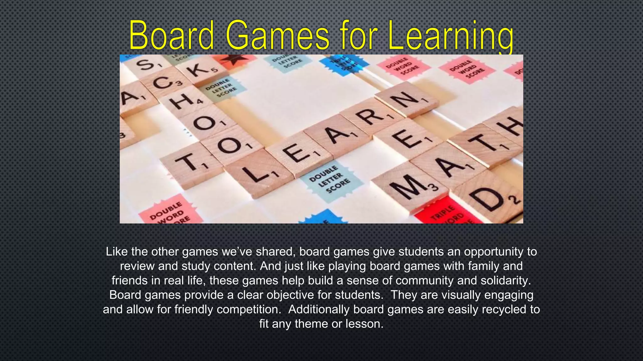 Like the other games we’ve shared, board games give students an opportunity to
review and study content. And just like playing board games with family and
friends in real life, these games help build a sense of community and solidarity.
Board games provide a clear objective for students. They are visually engaging
and allow for friendly competition. Additionally board games are easily recycled to
fit any theme or lesson.
 