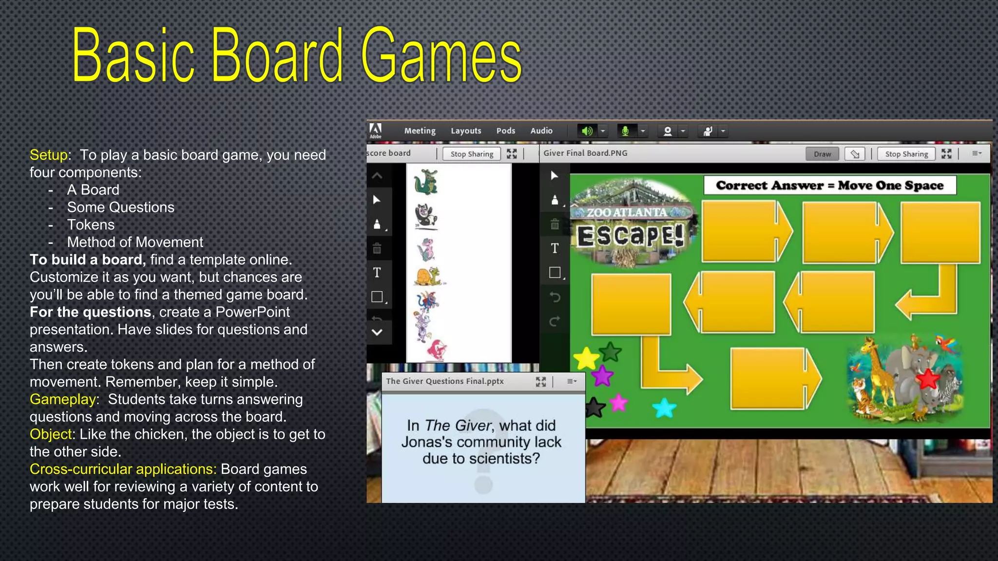 Setup: To play a basic board game, you need
four components:
- A Board
- Some Questions
- Tokens
- Method of Movement
To build a board, find a template online.
Customize it as you want, but chances are
you’ll be able to find a themed game board.
For the questions, create a PowerPoint
presentation. Have slides for questions and
answers.
Then create tokens and plan for a method of
movement. Remember, keep it simple.
Gameplay: Students take turns answering
questions and moving across the board.
Object: Like the chicken, the object is to get to
the other side.
Cross-curricular applications: Board games
work well for reviewing a variety of content to
prepare students for major tests.
 