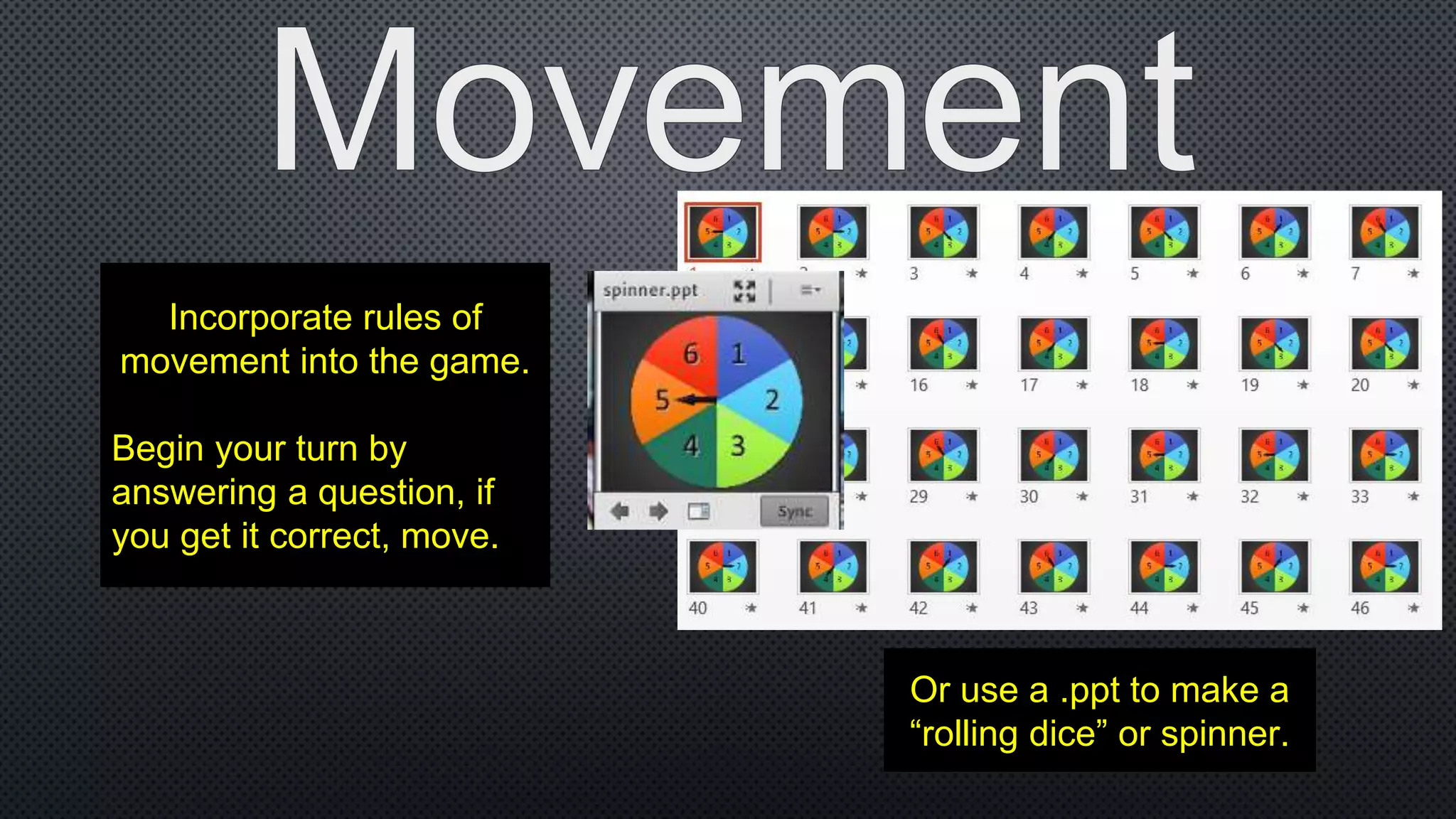Incorporate rules of
movement into the game.
Begin your turn by
answering a question, if
you get it correct, move.
Or use a .ppt to make a
“rolling dice” or spinner.
 