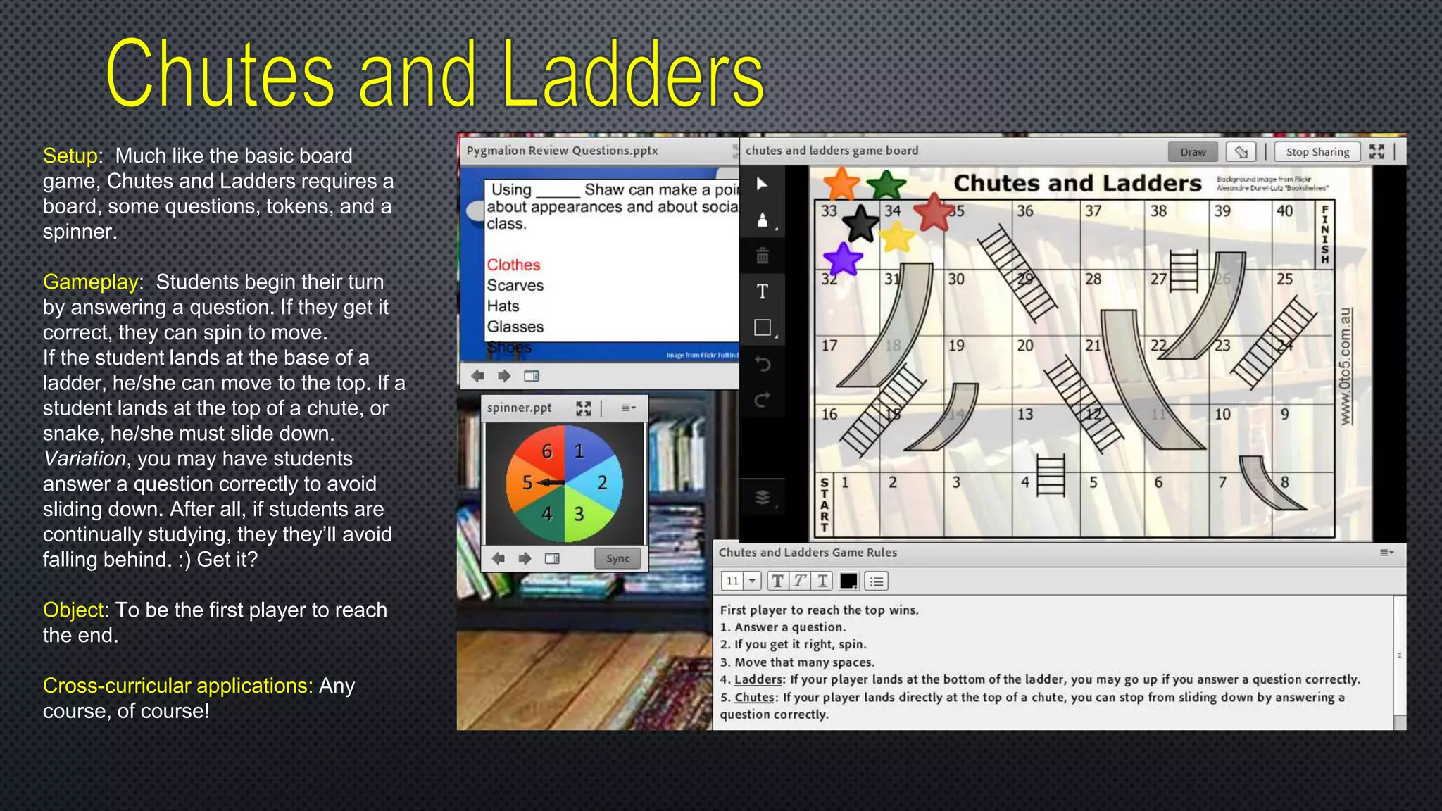 Setup: Much like the basic board
game, Chutes and Ladders requires a
board, some questions, tokens, and a
spinner.
Gameplay: Students begin their turn
by answering a question. If they get it
correct, they can spin to move.
If the student lands at the base of a
ladder, he/she can move to the top. If a
student lands at the top of a chute, or
snake, he/she must slide down.
Variation, you may have students
answer a question correctly to avoid
sliding down. After all, if students are
continually studying, they they’ll avoid
falling behind. :) Get it?
Object: To be the first player to reach
the end.
Cross-curricular applications: Any
course, of course!
 