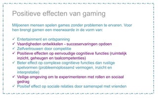 Miljoenen mensen spelen games zonder problemen te ervaren. Voor
hen brengt gamen een meerwaarde in de vorm van:
 Entertainment en ontspanning
 Vaardigheden ontwikkelen - succeservaringen opdoen
 Zelfvertrouwen door competitie
 Positieve effecten op eenvoudige cognitieve functies (ruimtelijk
inzicht, geheugen en taalcompetenties)
 Beter effect op complexe cognitieve functies dan rustige
spelvormen (probleemoplossend vermogen, inzicht en
interpretatie)
 Veilige omgeving om te experimenteren met rollen en sociaal
gedrag
 Positief effect op sociale relaties door samenspel met vrienden
Positieve effecten van gaming
 
