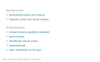 Basiselementen
 achievement points and ranking
 hitpoints; power ups; levels; bosses
Bron: Gameverslaving: Jeroen S. Lemmens
Onderdompeling
 virtueel realisme (grafische kwaliteit)
 game-muziek
 identificatie met de avatar
 fantasiewereld
 sfeer meenemen na het spel
 