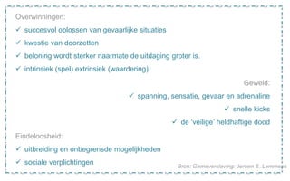 Overwinningen:
 succesvol oplossen van gevaarlijke situaties
 kwestie van doorzetten
 beloning wordt sterker naarmate de uitdaging groter is.
 intrinsiek (spel) extrinsiek (waardering)
Geweld:
 spanning, sensatie, gevaar en adrenaline
 snelle kicks
 de ‘veilige’ heldhaftige dood
Eindeloosheid:
 uitbreiding en onbegrensde mogelijkheden
 sociale verplichtingen Bron: Gameverslaving: Jeroen S. Lemmens
 