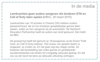 In de media
Leerkrachten gaan ouders aangeven die kinderen GTA en
Call of Duty laten spelen (HBVL, 30 maart 2015)
Leerkrachten van 16 scholen in Chesire (VK) hebben ouders
gewaarschuwd: als ze hun kinderen gewelddadige games laten
spelen, zullen ze hen aangeven bij de autoriteiten. De Nantwich
Education Partnership heeft de ouders een brief gestuurd. Dat meldt
de BBC.
De groepering heeft het gemunt op 18-plusgames uit de Grand Theft
Auto- en Call of Duty-reeksen. Het niveau van geweld daarin is
ongepast, zo vinden ze. En het gaat nog een stapje verder. Ze
beweren dat blootstelling aan zulke games en gerelateerde
socialemediasites kan leiden tot vroegtijdig seksueel gedrag. En dat
zou op zijn beurt de kans op seksuele uitbuiting verhogen.
 