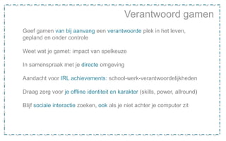 Verantwoord gamen
Geef gamen van bij aanvang een verantwoorde plek in het leven,
gepland en onder controle
Weet wat je gamet: impact van spelkeuze
In samenspraak met je directe omgeving
Aandacht voor IRL achievements: school-werk-verantwoordelijkheden
Draag zorg voor je offline identiteit en karakter (skills, power, allround)
Blijf sociale interactie zoeken, ook als je niet achter je computer zit
 