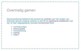 Overmatig gamen
Gameverslaving betekent dat iemand de controle over het spelen van
(internet) games zodanig verloren is dat dit tot significante problemen met
zijn of haar dagdagelijkse (sociale) functioneren leidt
 controleverlies
 preoccupatie
 verwaarlozing
 coping
 liegen
 