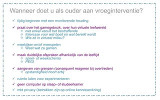 Wanneer doet u als ouder aan vroeginterventie?
 tijdig beginnen met een monitorende houding
 praat over het gamegebruik, over hun virtuele leefwereld
 niet enkel vanuit het bestraffende
 Interesse voor wat boeit en wat bereikt wordt
 Wie zit in virtueel milieu?
 meekijken en/of meespelen
 Weet wat ze gamen
 maak duidelijke afspraken afhankelijk van de leeftijd
 speel- of weekschema
 PEGI
 aangeven van grenzen (consequent reageren bij overtreden)
 opstandigheid hoort erbij
 ruimte laten voor experimenteren
 geen computer op slaap- of studeerkamer
 mbt privacy (betrokken zijn op online kennissenkring)
 