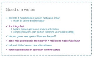 Goed om weten
 controle & hulpmiddelen kunnen nuttig zijn, maar:
 maak dit vooraf bespreekbaar
 first things first:
 balans tussen gamen en andere activiteiten
 eerst schoolwerk, dan gamen (beloning voor goed gedrag)
 nieuwe game: veel spelen! Wanneer kopen??
 actief mee zoeken naar alternatieven > moeten de moeite waard zijn
 helpen initiatief nemen naar alternatieven
 verantwoordelijkheden aanreiken in offline wereld
 
