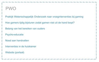PWO
Praktijk Wetenschappelijk Onderzoek naar vroeginterventies bij gaming
Hoe gamers tijdig bijsturen zodat gamen niet uit de hand loopt?
Belang van het bereiken van ouders
Psycho-educatie
Nood aan handvatten
Interventies in de huiskamer
Website (portaal)
 