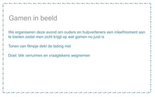 Gamen in beeld
We organiseren deze avond om ouders en hulpverleners een inleefmoment aan
te bieden zodat men zicht krijgt op wat gamen nu juist is
Tonen van filmpje dekt de lading niet
Doel: blik verruimen en vraagtekens wegnemen
 