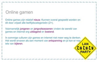Online gamen
Online games zijn relatief nieuw. Kunnen overal gespeeld worden en
dit door vrijwel alle leeftijdscategorieën (2+).
Voornamelijk jongeren en jongvolwassenen vinden de wereld van
games en internet erg uitdagend en boeiend.
In sommige culturen zijn games en internet niet meer weg te denken.
Het wordt ervaren als een moment van ontspanning en je kan er nog
iets van bijleren.
 