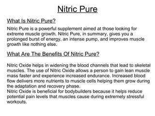 Nitric Pure What Is Nitric Pure? Nitric Pure is a powerful supplement aimed at those looking for extreme muscle growth. Nitric Pure, in summary, gives you a prolonged burst of energy, an intense pump, and improves muscle growth like nothing else. What Are The Benefits Of Nitric Pure? Nitric Oxide helps in widening the blood channels that lead to skeletal muscles. The use of Nitric Oxide allows a person to gain lean muscle mass faster and experience increased endurance. Increased blood flow delivers more nutrients to muscle cells helping them grow during the adaptation and recovery phase.  Nitric Oxide is beneficial for bodybuilders because it helps reduce potential pain levels that muscles cause during extremely stressful workouts. 