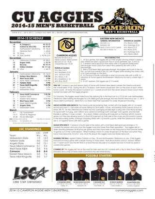 2014-15 CAMERON AGGIE MEN’S BASKETBALL						cameronaggies.com
A
Sa
A
Ta
W
November		
	 14		 St. Gregory’s 	 W, 93-73	
	 15		 Science & Arts (OK)	 W, 97-81
	 22		 Northwestern Oklahoma	 W, 78-54	
	 25		 Arkansas Tech	 L, 64-66	
	 29	 %	 Drury	 L, 71-78	
	 30	 %	 East Central	 L, 95-96 (OT)
December	
	 6		 Oklahoma Christian	 W, 68-61	
	 13		 Rogers State	 L, 72-79	
	 16		 Bacone	 W, 97-73	
	 20		 Dallas Christian	 W, 111-66
	 30	 $	 UTSA 	 L, 68-79
January		
	 3		 Northwestern Oklahoma	 W, 72-53	
	 7	 *	 Eastern New Mexico	 7:30 PM
	 10	 *	 West Texas A&M	 4 PM
	 14	 *	 Texas A&M Commerce	 7:30 PM
	 17	 *	 Tarleton State	 4 PM
	 21	 *	 Texas A&M Kingsville	 7:30 PM
	 24	 *	 Angelo State	 6 PM
	 31	 *	 Midwestern State	 4 PM
February		
	 4	 *	 Texas A&M Commerce	 7:30 PM
	 7	 *	 Tarleton State	 7 PM
	 11	 *	 Eastern New Mexico	 8:30 PM
	 14	 *	 West Texas A&M	 4 PM
	 18	 *	 Texas A&M Kingsville	 7:30 PM
	 21	 *	 Angelo State	 6 PM
	 28	 *	 Midwestern State	 6 PM
March			
	 4-7		 LSC Tournament		
	 12-17		 NCAA SC Regional
	 25-28		 NCAA Elite Eight
Bold indicates home matches 	 * indicates LSC matches
$ = Exhibition	 	 % at Springfield, MO
All times are Central Standard Time and subject to change
2014-15 SCHEDULE
CU AGGIES2014-15 MEN’S BASKETBALL
Game #13 | Jan 6, 2015 | Contact: Don Vieth, SID | 583/581-2303 | dvieth@cameron.edu
CAMERON AGGIES
Record: 8-4 (0-0 LSC)
Head Coach: Nate Gamet
Record at CU: 19-20
Overall Record: 19-20
Statistical Leaders
PPG: Ray (16.1)	
RPG: Mayberry (5.9)	
APG: Jackson (4.4)	
SPG: Henry (1.0)	
BPG: Mayberry (1.2)
MPG: Ray (32.0)
EASTERN NEW MEXICO
GENERAL INFORMATION	 STATISTICAL LEADERS
RECORD: 7-6	 PPG: Wyms (14.3)
RANKING: NR	 RPG: Domingo (5.2)
HEAD COACH: STOTT CARTER 	 APG: Wyms (2.7)
RECORD AT ENMU: 7-6	 SPG: Wyms (0.9)
	BPG: Domingo (0.5)
	MPG: Wyms (28.2)
	 LSC	OVR
Team 	 W-L 	 W-L 	
Midwestern State 	 1-0	 12-3
Tarleton State 	 0-0 	 12-0
Angelo State 	 0-0 	 12-1
Texas A&M-Commerce 	 0-1 	 9-3
West Texas A&M 	 0-0 	 9-4
Cameron 	 0-0 	 8-4
Eastern New Mexico 	 0-0 	 7-6
Texas A&M-Kingsville 	 0-0 	 5-7
LSC STANDINGS
POSSIBLE STARTERS
5 DEONDRE RAY
6-5 • Jr. • TR • SF
Fort Worth, TX
24 KEDORIAN SULLIVAN
6-7 • R-Jr. • TR • F
Memphis, TN
2 DESMOND HENRY
6-4 • RS-Sr. • 3V • SG
Dallas, TX
33 BRUCE BARRON
6-4 • So. • TR • PG
Carbondalle, IL
20 MATTHEW DON
6-7 • Jr. • TR • PF/C
London, England
THE STARTING FIVE
1.	 At four games, the Aggies are on their longest winning streak in nearly a
year where last year’s squad won four in a row between Jan. 5 and 10.
2. Cameron Lee is second in the nation with a 55 percent three-point
percentage; Nolan Davis from Seton Hill is presently first with a 59.4
percentage.
3. With a 52.8 team field goal percentage, the Aggies are fourth in the na-
tion but second overall in the LSC with Angelo State leading the nation with
a 56.3 percentage on the floor.
4. 	 DJ Jackson is fourth nationally in assist-to-turnover ratio with a 4.08, on
Saturday at home against Northwestern Oklahoma he had a career high 11
assists.
5. In LSC openers, the Aggies are 5-17 overall.
FIRST TIP: Cameron’s second season starts at home with Eastern New Mexico where the Greyhounds lead
the overall series 19-20. During the 2013-14 season, both teams would earn wins on the road at each others
home courts. At home this season Cameron is 5-1 overall and 62-24 in the seven seasons Head Coach Nate
Gamet has been with the Aggie program.
On Saturday, the Aggies never trailed from the opening tip to the final horn in a 72-53 win over Northwestern
Oklahoma after holding the Rangers to a 29.3 field goal percentage; this was the first time since Jan. 11, 2013
(Texas A&M-Commerce - 28.8) that a CU team held their opposition to under 30 percent shooting.
ABOUT EASTERN NEW MEXICO: The Greyhounds are entering their contest with the Aggies with a 7-6 overall
record and went 1-1 last week at home falling to CSU-Pueblo, 105-66, and besting South Dakota School of
Mines, 80-74. On the offensive end, ENMU has four averaging double-digit scoring with Chris Wyms leading
his squad with 14.3 ppg, John Gilliam and Lawrence Domingo both average 13.8 a game, and Michael
Randle in netting 11.4 per contest. As a team, ENMU is shooting 40.5 percent on the floor with 81.2 points
game, but they are allowing teams to shoot 47.6 percent on their side of the score and 90.4 points a game.
In the rebounding battle, Domingo is leading ENMU with 5.6 boards a game, while the Greyhounds overall
are a -3.9 against teams with 38.8 a game.
AGGIE EFFICIENCY: Cameron is fourth best in the nation with a 52.8 team field goal percentage in 12
contests this season and only once the Aggies have shot lower than their opposition. The Aggies are 6-1
when shooting between 50-69 shots per game and they have been on the losing end of the turnover battle
10 games out of the 12 this season. When holding a team to under 44 percent on the floor and when they
have more rebounds, CU is 8-1; only once this season the Aggies have had fewer rebounds.
SHARING THE BALL: Against Dallas Christian on Dec. 20 and Northwestern Oklahoma on Jan. 3 the Aggies
had back-to-back game with a player having 10 more assists. Both Bruce Barron and DJ Jackson dished
out 11 assists and it was the first time in at least the last decade a CU player has had 10 more for assists in
consecutive games.
COMING UP: The Aggies will be on the road for their next two LSC contests with a trip to West Texas A&M on
Saturday and a stop at Texas A&M-Commerce this next Wednesday.
 