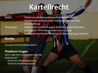 Kartellrecht
Zweck: Schutz vor Wettbewerbsbeschränkungen durch
marktbeherrschende oder marktzugangsrelevante
Unternehmen
Wirkungen: Möglichkeit, rechtlich gegen Marktzugangshindernisse
vorzugehen (Preisabsprachen, Ausnutzung
marktbeherrschender Stellung, Diskriminierung, Fusionen
Rechte
Antragsrechte Bundeskartellamt
Plattform-Fragen
Wann liegt eine marktbeherrschende
Stellung vor?
Räumliche Marktabgrenzung
Sachliche Marktabgrenzung
 