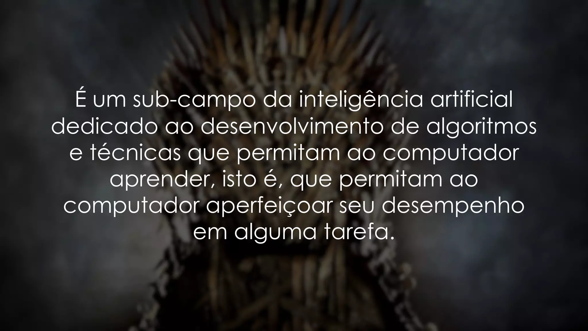 É um sub-campo da inteligência artificial
dedicado ao desenvolvimento de algoritmos
e técnicas que permitam ao computador
aprender, isto é, que permitam ao
computador aperfeiçoar seu desempenho
em alguma tarefa.
 