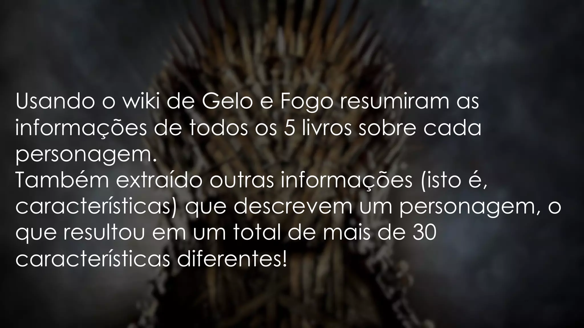 Usando o wiki de Gelo e Fogo resumiram as
informações de todos os 5 livros sobre cada
personagem.
Também extraído outras informações (isto é,
características) que descrevem um personagem, o
que resultou em um total de mais de 30
características diferentes!
 