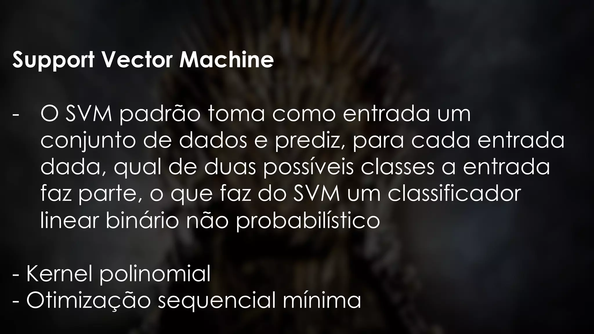 Support Vector Machine
- O SVM padrão toma como entrada um
conjunto de dados e prediz, para cada entrada
dada, qual de duas possíveis classes a entrada
faz parte, o que faz do SVM um classificador
linear binário não probabilístico
- Kernel polinomial
- Otimização sequencial mínima
 