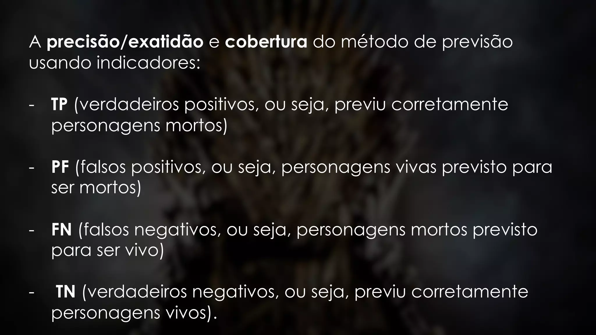 A precisão/exatidão e cobertura do método de previsão
usando indicadores:
- TP (verdadeiros positivos, ou seja, previu corretamente
personagens mortos)
- PF (falsos positivos, ou seja, personagens vivas previsto para
ser mortos)
- FN (falsos negativos, ou seja, personagens mortos previsto
para ser vivo)
- TN (verdadeiros negativos, ou seja, previu corretamente
personagens vivos).
 