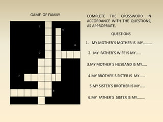 GAME  OF FAMILY COMPLETE THE CROSSWORD IN ACCORDANCE WITH THE QUESTIONS, AS APPROPRIATE. QUESTIONS MY MOTHER`S MOTHER IS  MY………. 2.  MY  FATHER`S WIFE IS MY…… 3.MY MOTHER`S HUSBAND IS MY….. 4.MY BROTHER`S SISTER IS  MY…… 5.MY SISTER`S BROTHER IS MY…… 6.MY  FATHER`S  SISTER IS MY…….. 